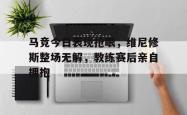 关于马竞今日表现抢眼，维尼修斯整场无解，教练赛后亲自拥抱的信息