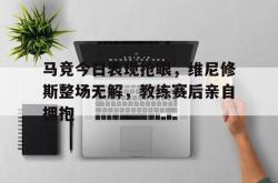 关于马竞今日表现抢眼，维尼修斯整场无解，教练赛后亲自拥抱的信息